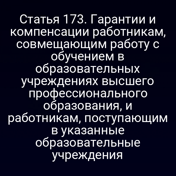 Статья 173. Гарантии и компенсации работникам, совмещающим работу с обучением в образовательных учреждениях высшего профессионального образования, и работникам, поступающим в указанные образовательные учреждения