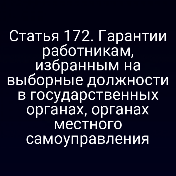 Статья 172. Гарантии работникам, избранным на выборные должности в государственных органах, органах местного самоуправления