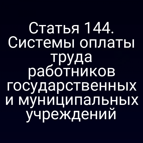 Статья 144. Системы оплаты труда работников государственных и муниципальных учреждений