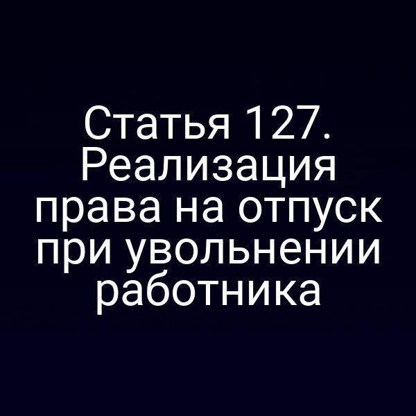 Статья 127. Реализация права на отпуск при увольнении работника
