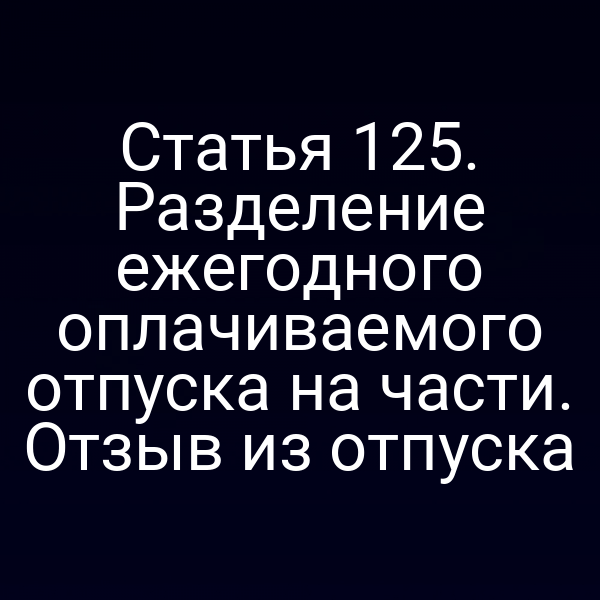 Статья 125. Разделение ежегодного оплачиваемого отпуска на части. Отзыв из отпуска
