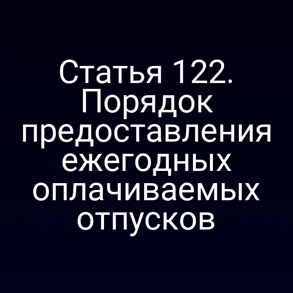 Статья 122. Порядок предоставления ежегодных оплачиваемых отпусков