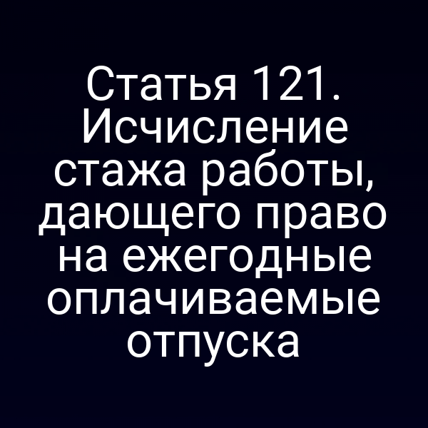 Статья 121. Исчисление стажа работы, дающего право на ежегодные оплачиваемые отпуска