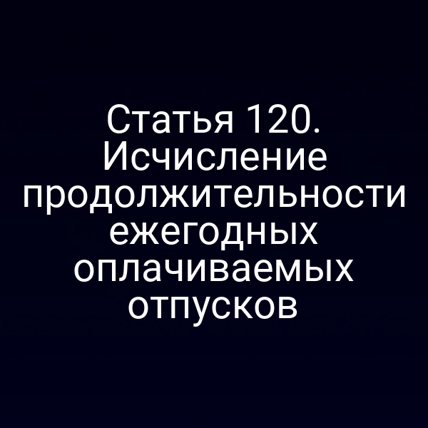 Статья 120. Исчисление продолжительности ежегодных оплачиваемых отпусков