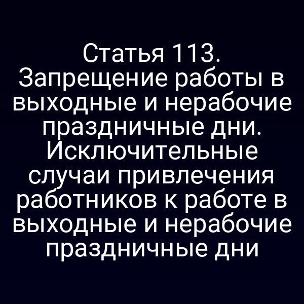 Статья 113. Запрещение работы в выходные и нерабочие праздничные дни. Исключительные случаи привлечения работников к работе в выходные и нерабочие праздничные дни