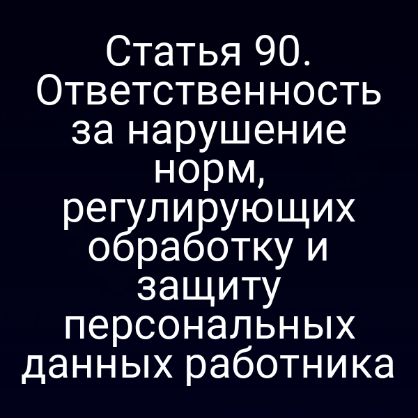 Статья 90. Ответственность за нарушение норм, регулирующих обработку и защиту персональных данных работника