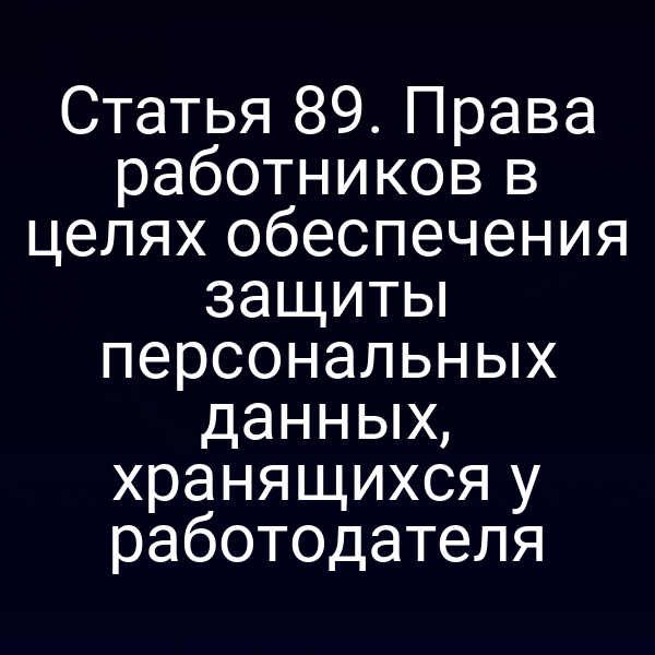 Статья 89. Права работников в целях обеспечения защиты персональных данных, хранящихся у работодателя
