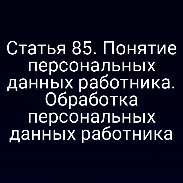 Статья 85. Понятие персональных данных работника. Обработка персональных данных работника