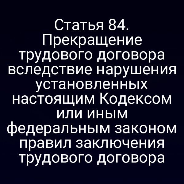 Статья 84. Прекращение трудового договора вследствие нарушения установленных настоящим Кодексом или иным федеральным законом правил заключения трудового договора