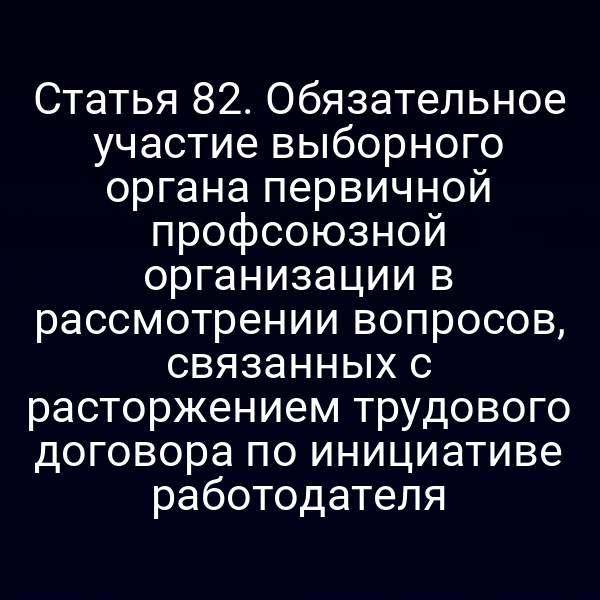 Статья 82. Обязательное участие выборного органа первичной профсоюзной организации в рассмотрении вопросов, связанных с расторжением трудового договора по инициативе работодателя