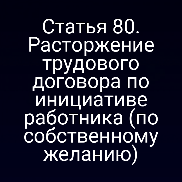 Статья 80. Расторжение трудового договора по инициативе работника (по собственному желанию)