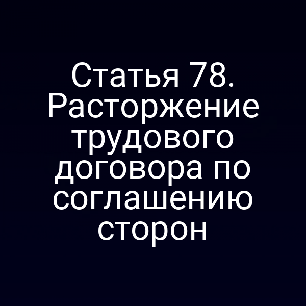 Статья 78. Расторжение трудового договора по соглашению сторон
