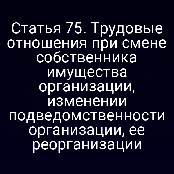 Статья 75. Трудовые отношения при смене собственника имущества организации, изменении подведомственности организации, ее реорганизации