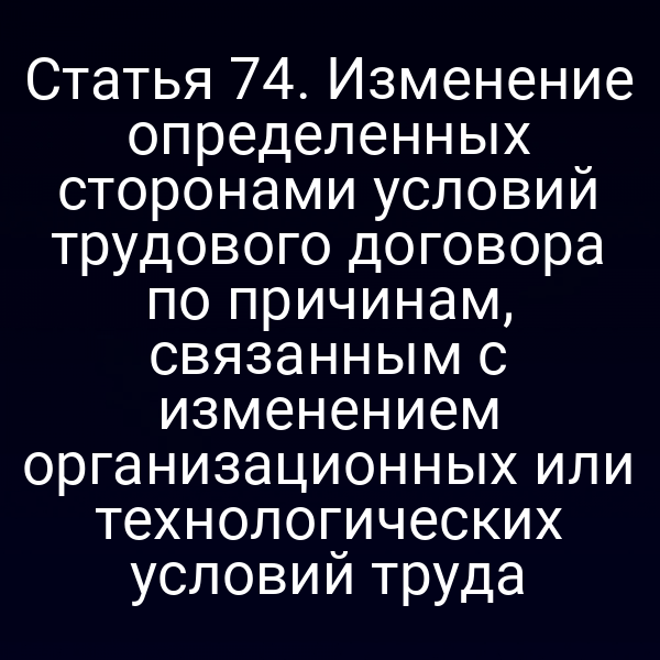 Статья 74. Изменение определенных сторонами условий трудового договора по причинам, связанным с изменением организационных или технологических условий труда