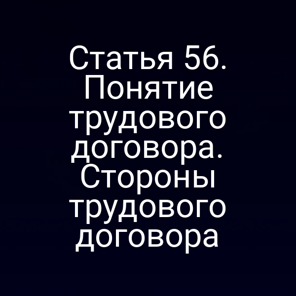 Статья 56. Понятие трудового договора. Стороны трудового договора