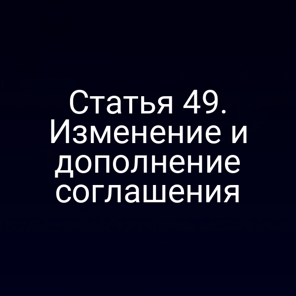 Статья 49. Изменение и дополнение соглашения