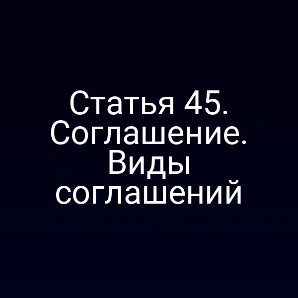 Статья 45. Соглашение. Виды соглашений