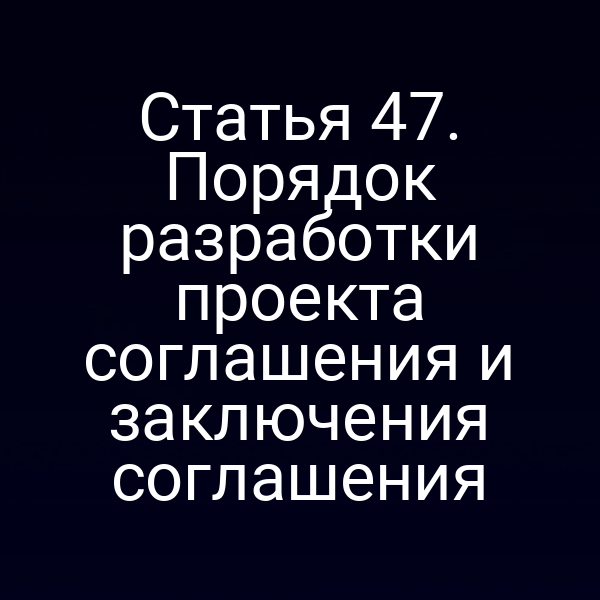 Статья 47. Порядок разработки проекта соглашения и заключения соглашения