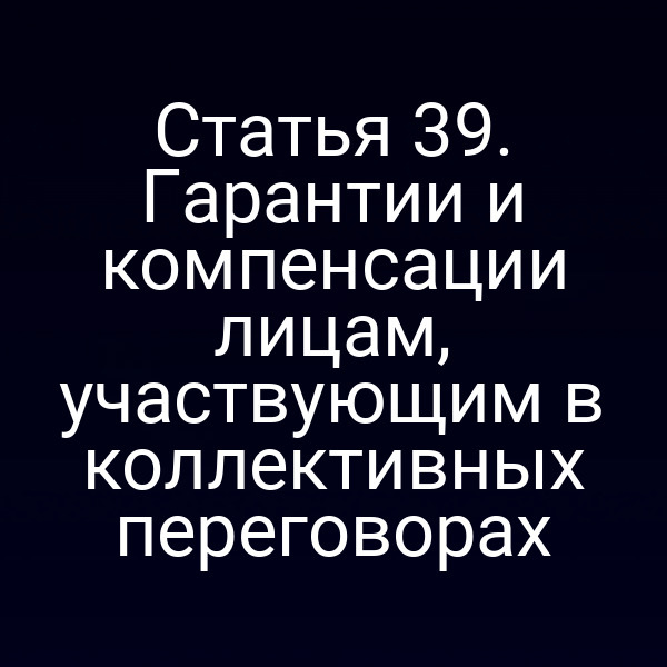 Статья 39. Гарантии и компенсации лицам, участвующим в коллективных переговорах