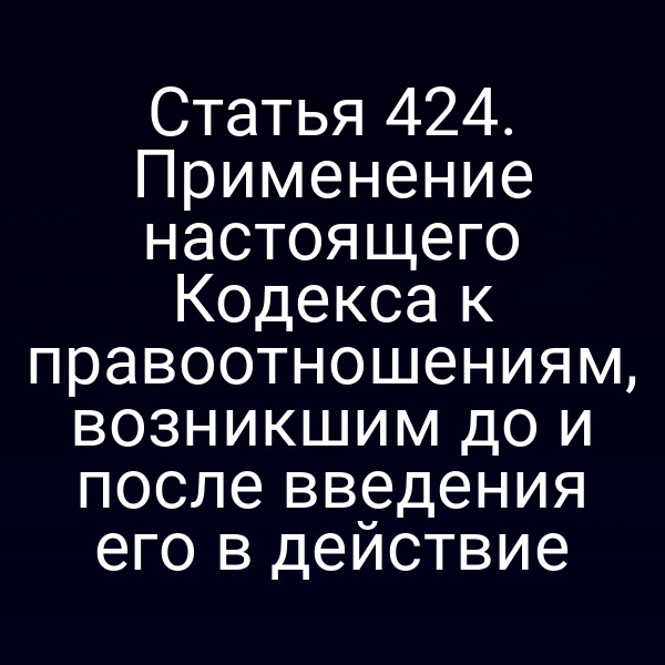 Статья 424. Применение настоящего Кодекса к правоотношениям, возникшим до и после введения его в действие