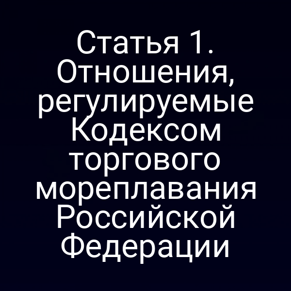 Статья 1. Отношения, регулируемые Кодексом торгового мореплавания Российской Федерации