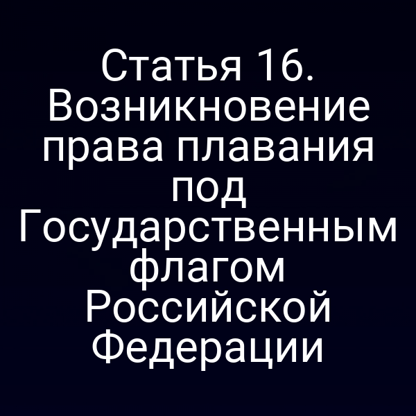 Статья 16. Возникновение права плавания под Государственным флагом Российской Федерации