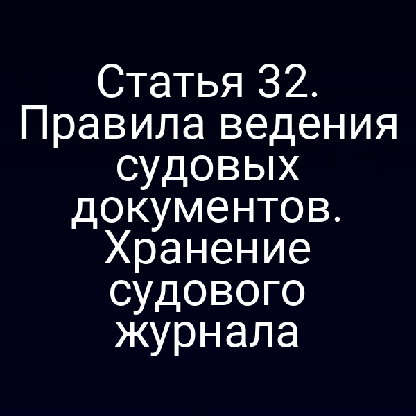 Статья 32. Правила ведения судовых документов. Хранение судового журнала