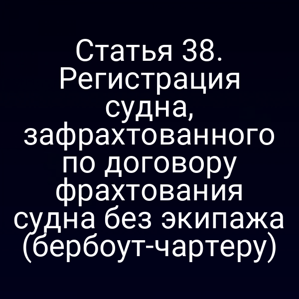 Статья 38. Регистрация судна, зафрахтованного по договору фрахтования судна без экипажа (бербоут-чартеру)
