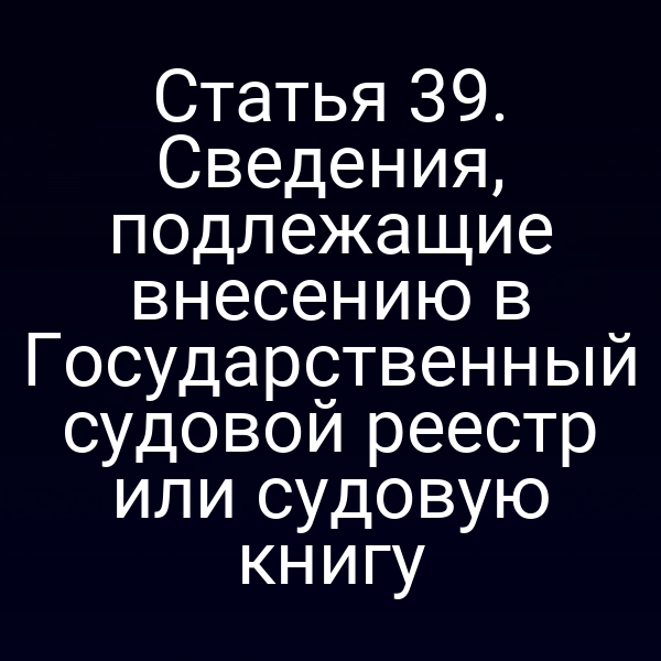 Статья 39. Сведения, подлежащие внесению в Государственный судовой реестр или судовую книгу