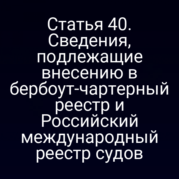 Статья 40. Сведения, подлежащие внесению в бербоут-чартерный реестр и Российский международный реестр судов