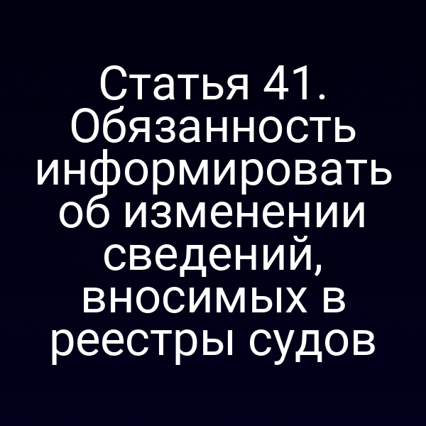 Статья 41. Обязанность информировать об изменении сведений, вносимых в реестры судов