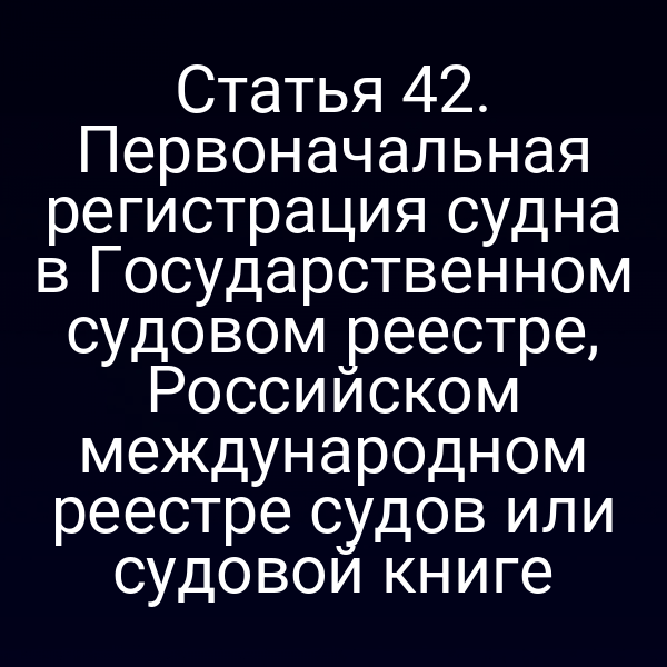 Статья 42. Первоначальная регистрация судна в Государственном судовом реестре, Российском международном реестре судов или судовой книге