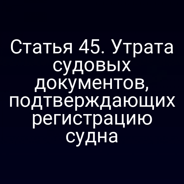 Статья 45. Утрата судовых документов, подтверждающих регистрацию судна