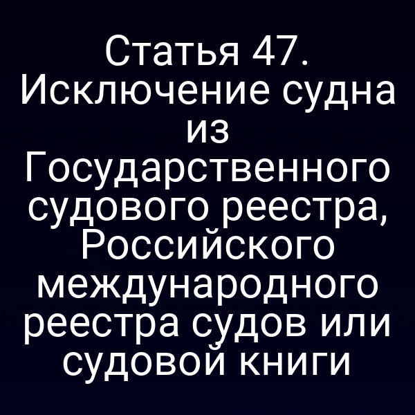 Статья 47. Исключение судна из Государственного судового реестра, Российского международного реестра судов или судовой книги