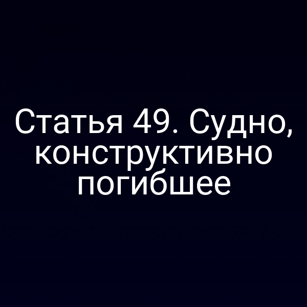 Статья 49. Судно, конструктивно погибшее