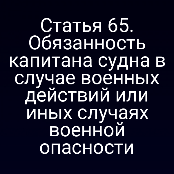 Статья 65. Обязанность капитана судна в случае военных действий или иных случаях военной опасности