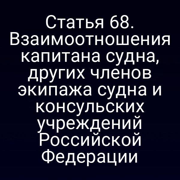 Статья 68. Взаимоотношения капитана судна, других членов экипажа судна и консульских учреждений Российской Федерации