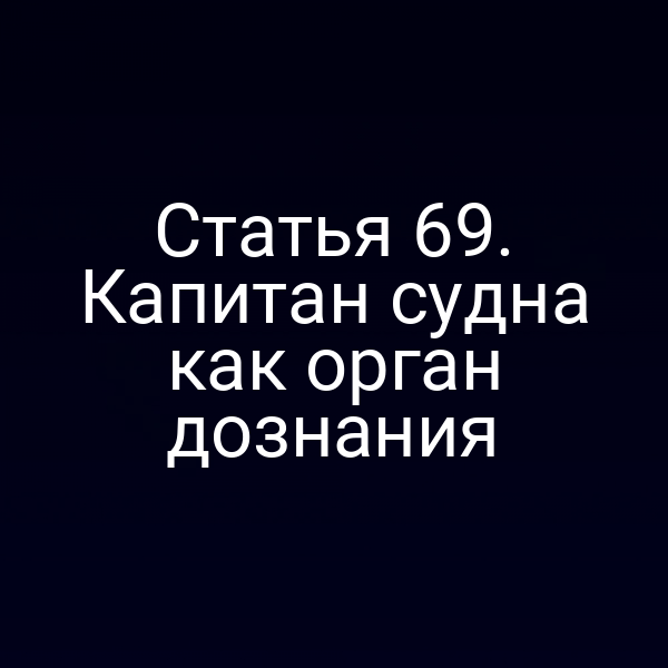 Статья 69. Капитан судна как орган дознания