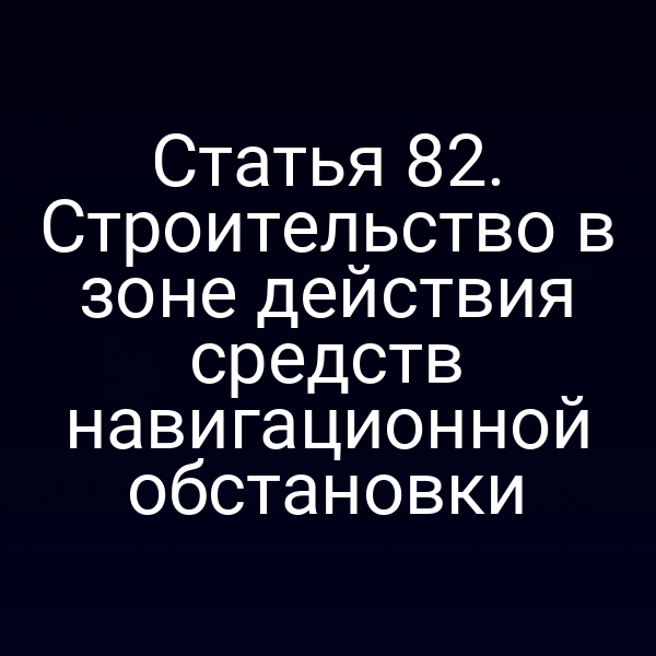 Статья 82. Строительство в зоне действия средств навигационной обстановки