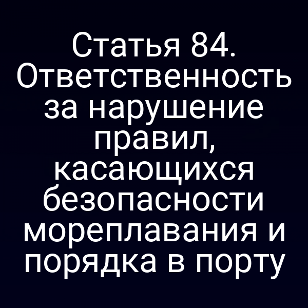 Статья 84. Ответственность за нарушение правил, касающихся безопасности мореплавания и порядка в порту
