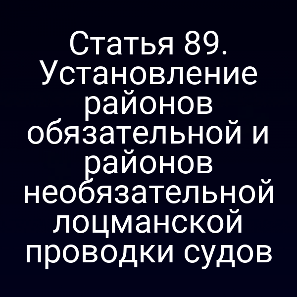 Статья 89. Установление районов обязательной и районов необязательной лоцманской проводки судов