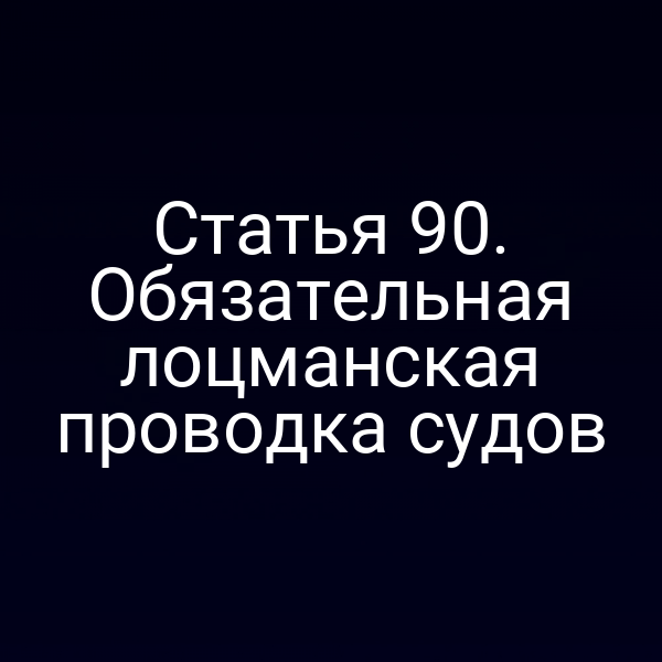 Статья 90. Обязательная лоцманская проводка судов