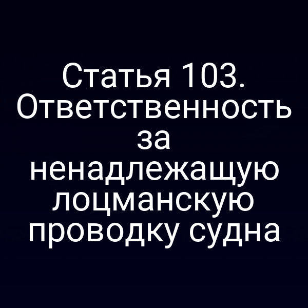 Статья 103. Ответственность за ненадлежащую лоцманскую проводку судна