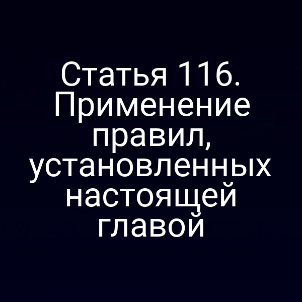 Статья 116. Применение правил, установленных настоящей главой