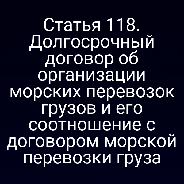 Статья 118. Долгосрочный договор об организации морских перевозок грузов и его соотношение с договором морской перевозки груза