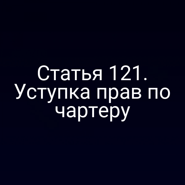 Статья 121. Уступка прав по чартеру