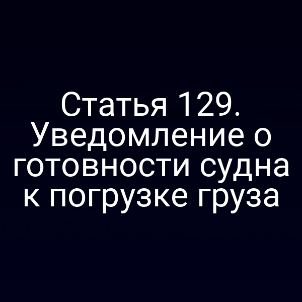 Статья 129. Уведомление о готовности судна к погрузке груза