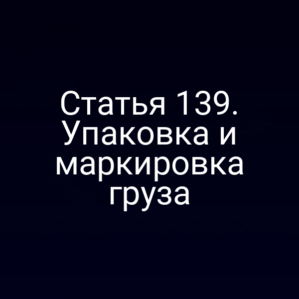 Статья 139. Упаковка и маркировка груза