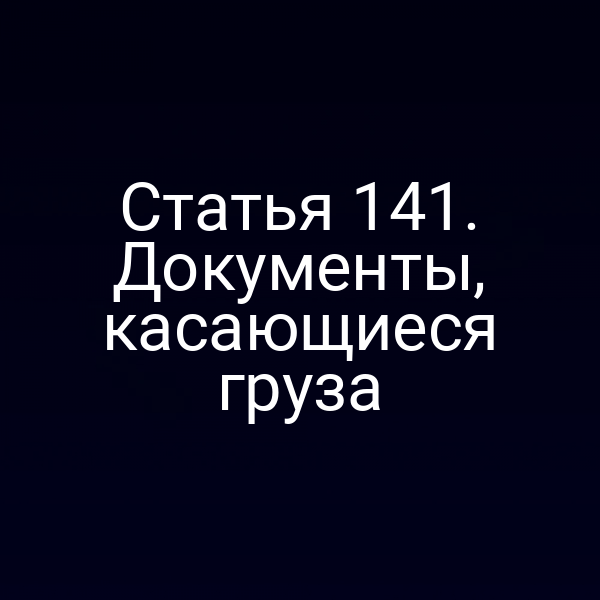 Статья 141. Документы, касающиеся груза