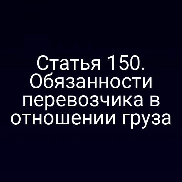 Статья 150. Обязанности перевозчика в отношении груза